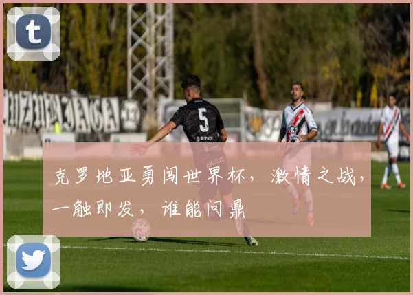 克罗地亚勇闯世界杯，激情之战，一触即发，谁能问鼎